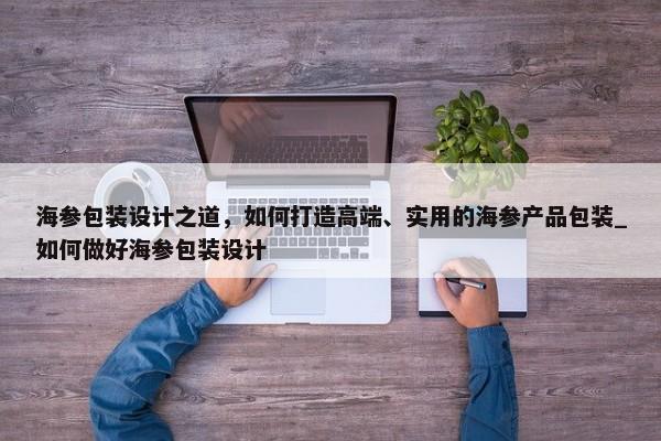 海參包裝設計之道，如何打造高端、實用的海參產(chǎn)品包裝_如何做好海參包裝設計