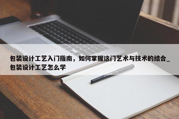 包裝設(shè)計工藝入門指南，如何掌握這門藝術(shù)與技術(shù)的結(jié)合_包裝設(shè)計工藝怎么學(xué)