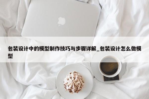 包裝設(shè)計中的模型制作技巧與步驟詳解_包裝設(shè)計怎么做模型