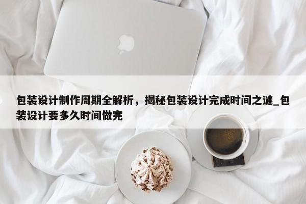 包裝設(shè)計(jì)制作周期全解析，揭秘包裝設(shè)計(jì)完成時(shí)間之謎_包裝設(shè)計(jì)要多久時(shí)間做完