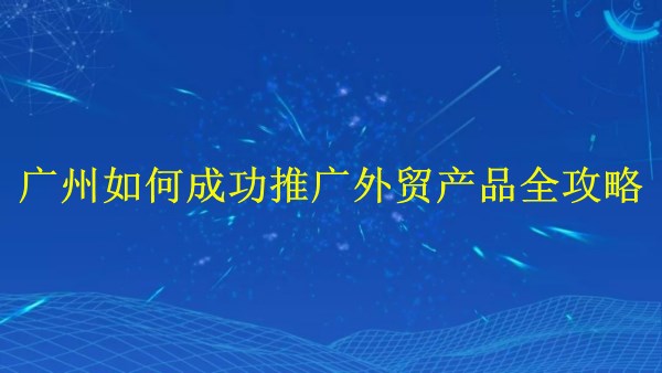 外貿(mào)產(chǎn)品大熱：廣州2024年如何成功推廣外貿(mào)產(chǎn)品全攻略