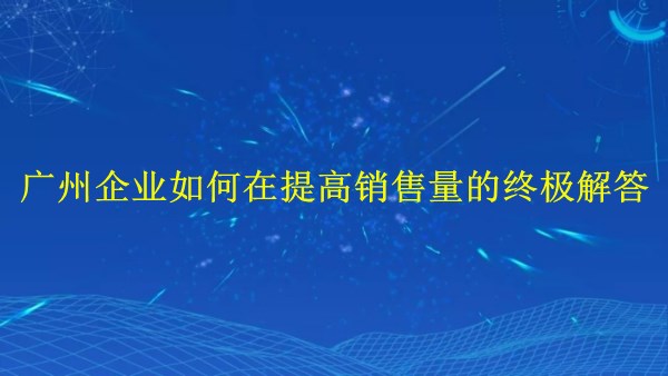 外貿推廣：廣州企業(yè)如何在2024年提高銷售量的終極解答！